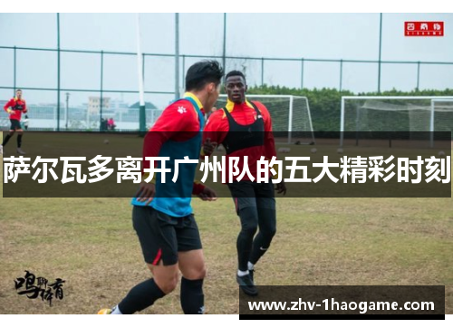 萨尔瓦多离开广州队的五大精彩时刻 萨尔瓦多离开广州队的五大精彩时刻