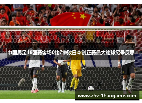 中国男足18强赛客场0比7惨败日本创正赛最大输球纪录反思